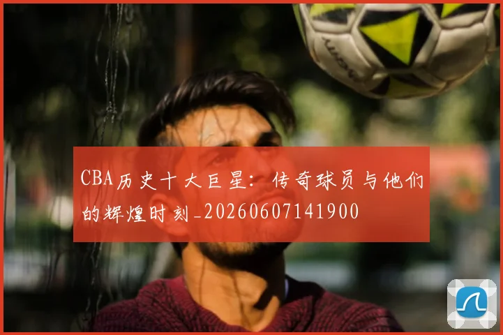 CBA历史十大巨星：传奇球员与他们的辉煌时刻_20260607141900