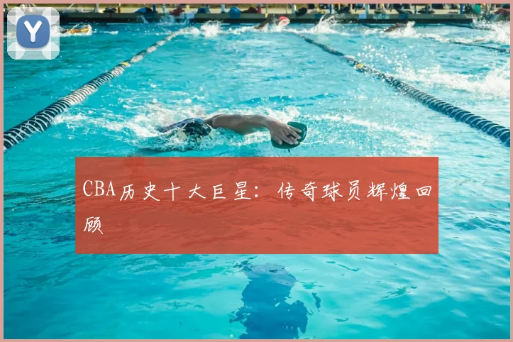 CBA历史十大巨星：传奇球员辉煌回顾