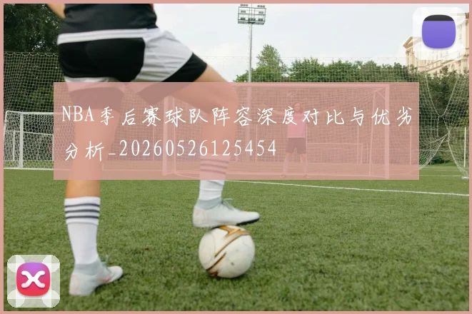 NBA季后赛球队阵容深度对比与优劣分析_20260526125454