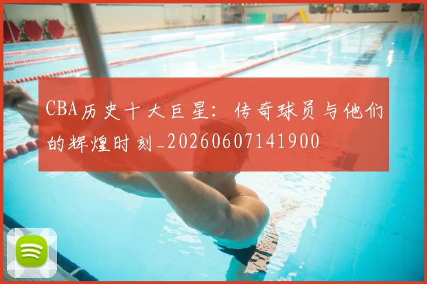 CBA历史十大巨星：传奇球员与他们的辉煌时刻_20260607141900