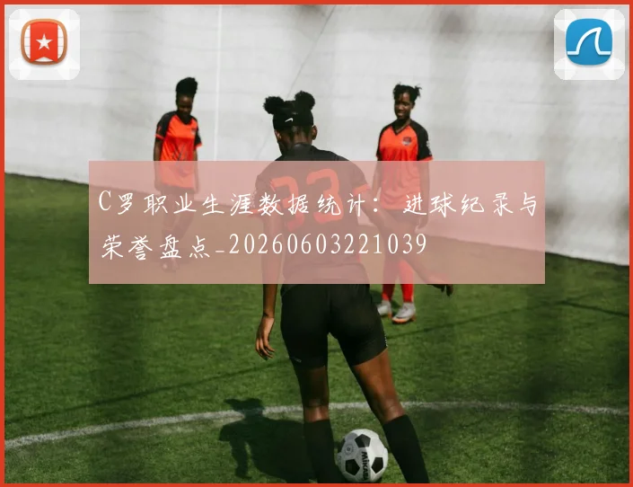 C罗职业生涯数据统计：进球纪录与荣誉盘点_20260603221039