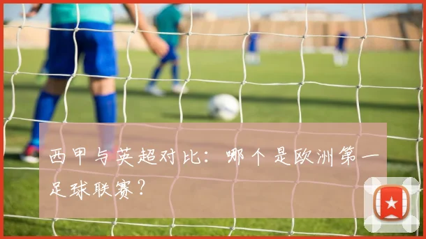 西甲与英超对比：哪个是欧洲第一足球联赛？