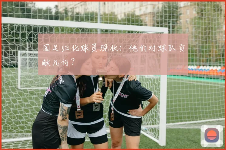 国足归化球员现状：他们对球队贡献几何？