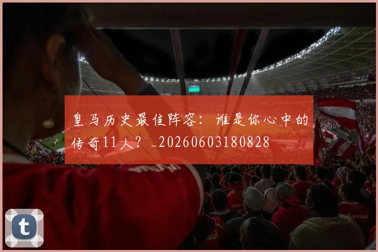 皇马历史最佳阵容：谁是你心中的传奇11人？_20260603180828