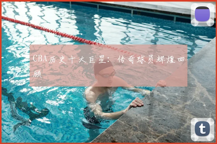 CBA历史十大巨星：传奇球员辉煌回顾