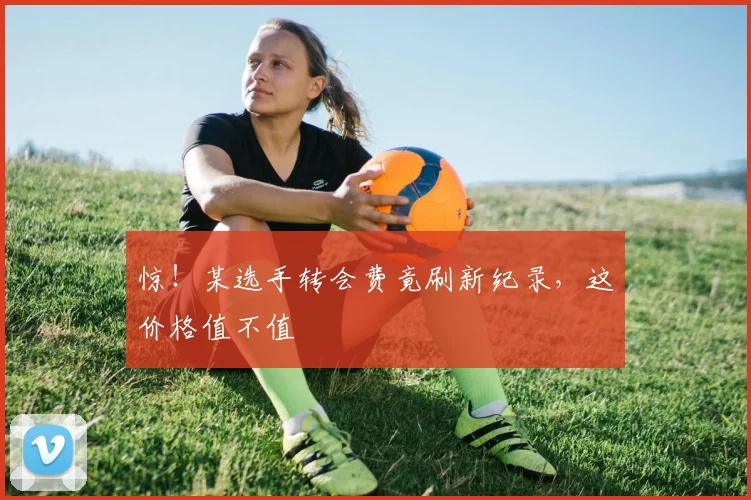 惊！某选手转会费竟刷新纪录，这价格值不值