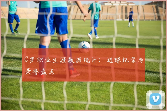 C罗职业生涯数据统计：进球纪录与荣誉盘点